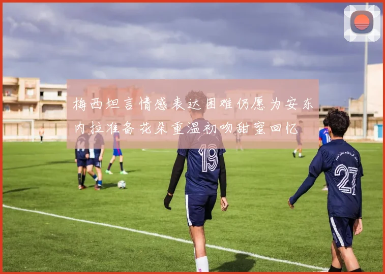 梅西坦言情感表达困难仍愿为安东内拉准备花朵重温初吻甜蜜回忆