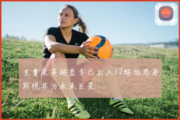 克鲁皮英超首季已打入12球伯恩茅斯视其为未来巨星