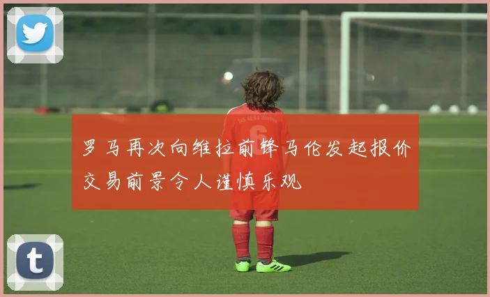 罗马再次向维拉前锋马伦发起报价交易前景令人谨慎乐观