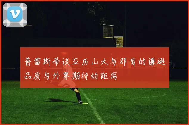 普雷斯蒂谈亚历山大与邓肯的谦逊品质与外界期待的距离