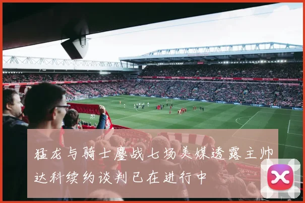 猛龙与骑士鏖战七场美媒透露主帅达科续约谈判已在进行中