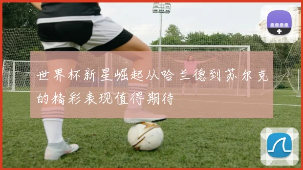 世界杯新星崛起从哈兰德到苏尔克的精彩表现值得期待