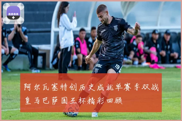 阿尔瓦塞特创历史成就单赛季双战皇马巴萨国王杯精彩回顾