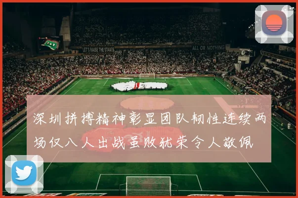 深圳拼搏精神彰显团队韧性连续两场仅八人出战虽败犹荣令人敬佩