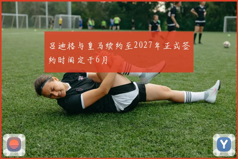 吕迪格与皇马续约至2027年正式签约时间定于6月
