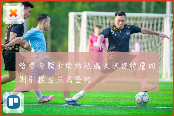 哈登与骑士续约达成共识将待詹姆斯引援后正式签约