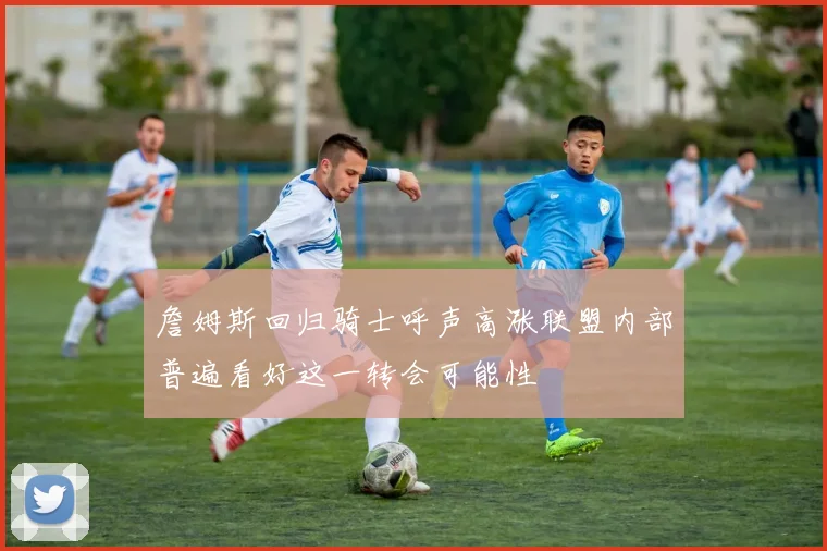 詹姆斯回归骑士呼声高涨联盟内部普遍看好这一转会可能性