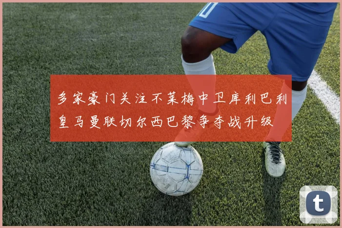 多家豪门关注不莱梅中卫库利巴利皇马曼联切尔西巴黎争夺战升级