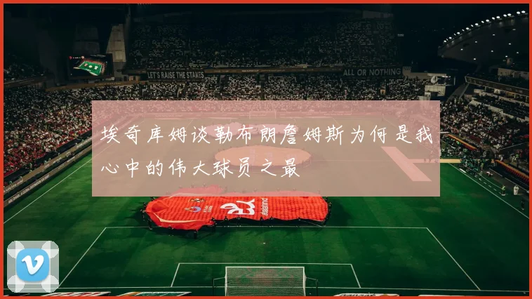 埃奇库姆谈勒布朗詹姆斯为何是我心中的伟大球员之最