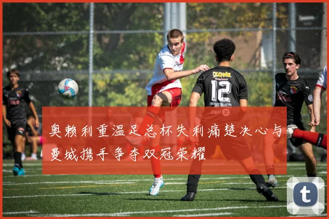 奥赖利重温足总杯失利痛楚决心与曼城携手争夺双冠荣耀