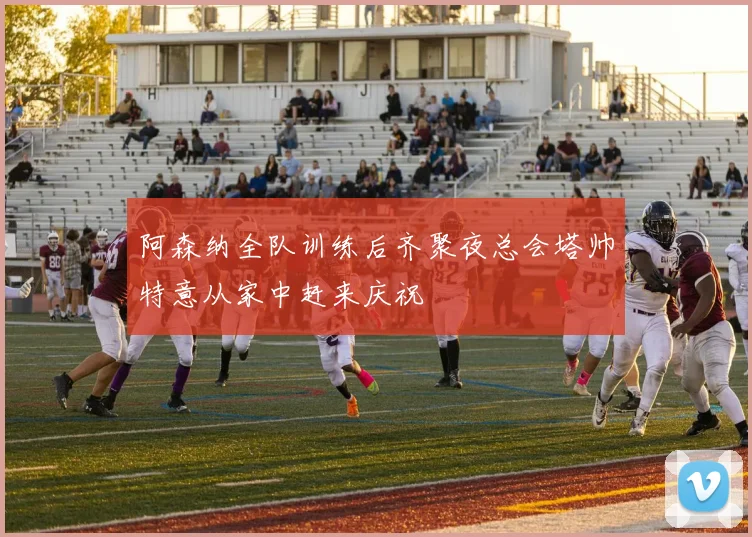 阿森纳全队训练后齐聚夜总会塔帅特意从家中赶来庆祝